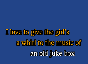 I love to give the girl's

a whirl to the music of
an old juke box
