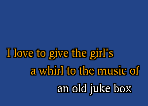 I love to give the girl's

a whirl to the music of
an old juke box