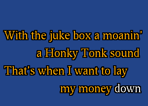 With the juke box a moanin'
a Honky Tonk sound

That's when I want to lay
my money down