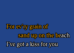 For ev'ry grain of
sand up on the beach

I've got a kiss for you