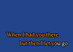 When I had you there

but then I let you go