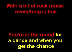 With a bit of rock music
everything is fine

You're in the mood for
a dance and when you
get the chance