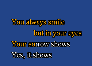 You always smile

but in your eyes

Your sorrow shows
Yes, it shows