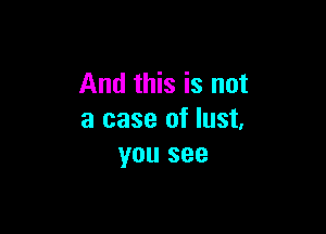 And this is not

a case of lust,
you see