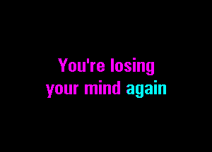 You're losing

your mind again