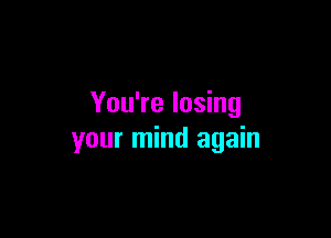 You're losing

your mind again