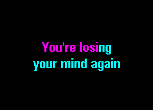 You're losing

your mind again