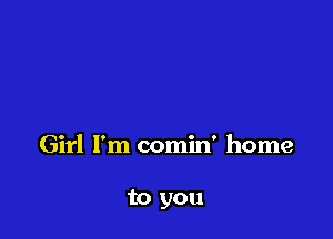 Girl I'm comin' home

to you