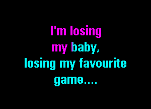 I'm losing
my baby.

losing my favourite
game....