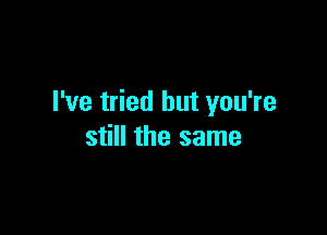 I've tried but you're

still the same