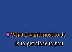 U What I want most to do

Is to get close to you