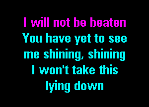 I will not be beaten
You have yet to see

me shining, shining
I won't take this
lying down