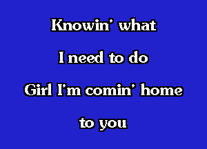 Knowin' what
I need to do

Girl I'm comin' home

to you