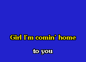 Girl I'm comin' home

to you