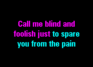 Call me blind and

foolish just to spare
you from the pain