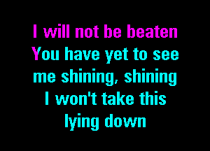 I will not be beaten
You have yet to see

me shining, shining
I won't take this
lying down