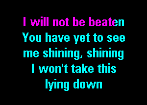 I will not be beaten
You have yet to see

me shining, shining
I won't take this
lying down