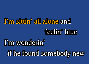 I'm sittin' all alone and

feelin' blue
I'm wonderin'

if he found somebody new