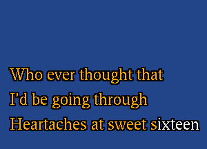 Who ever thought that

I'd be going through
Heartaches at sweet sixteen