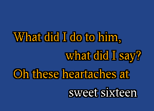 What did I do to him,

what did I say?

Oh these heartaches at
sweet sixteen