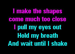 I make the shapes
come much too close
I pull my eyes out

Hold my breath
And wait until I shake