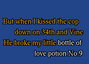 But when I kissed the cop

down on 34th and Vine
He broke my little bottle of
love potion No.9