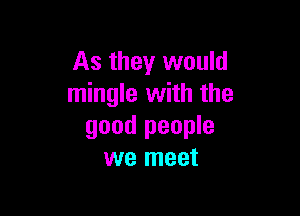 As they would
mingle with the

good people
we meet