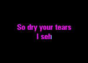 So dry your tears

I seh