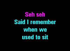 Seh seh
Said I remember

when we
used to sit