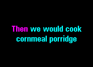 Then we would cook

cornmeal porridge