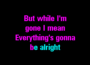 But while I'm
gone I mean

Everything's gonna
be alright