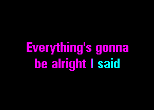 Everything's gonna

be alright I said