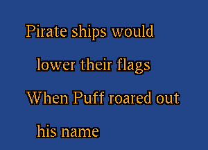 Pirate ships would

lower their flags

When Puff roared out

his name