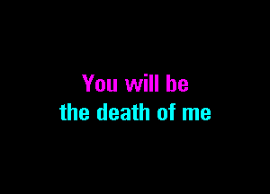 You will be

the death of me