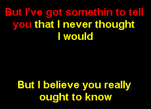 But I've got somethin to tell
you that I never thought
I would

But I believe you really
ought to know