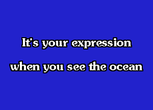 It's your expression

when you see he ocean