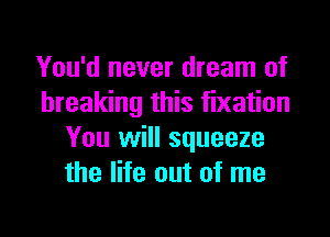 You'd never dream of
breaking this fixation

You will squeeze
the life out of me