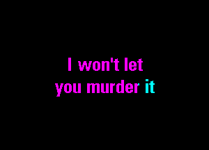 I won't let

you murder it