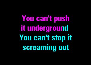 You can't push
it underground

You can't stop it
screaming out