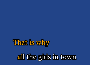 That is why

all the girls in town