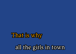 That is why

all the girls in town