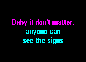 Baby it don't matter,

anyone can
see the signs