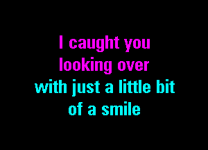 I caught you
looking over

with just a little bit
of a smile