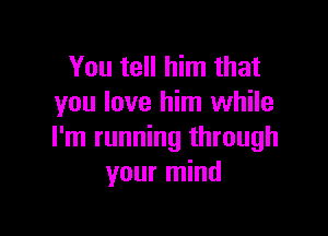 You tell him that
you love him while

I'm running through
your mind