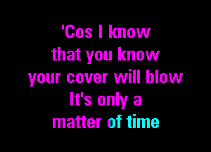 'Cos I know
that you know

your cover will blow
It's only a
matter of time