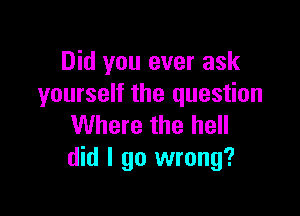 Did you ever ask
yourself the question

Where the hell
did I go wrong?