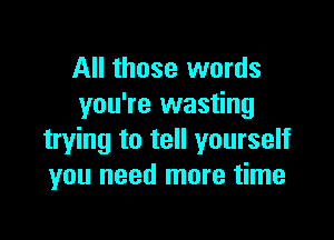 All those words
you're wasting

trying to tell yourself
you need more time