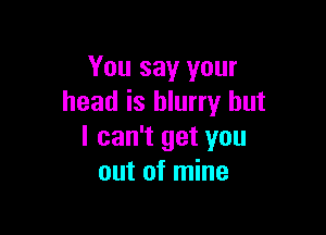 You say your
head is blurry but

I can't get you
out of mine