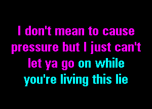 I don't mean to cause
pressure but I iust can't
let ya go on while
you're living this lie