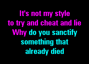 It's not my style
to try and cheat and lie

Why do you sanctify
something that
already died